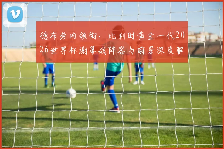 德布劳内领衔,比利时黄金一代2026世界杯谢幕战阵容与前景深度解析