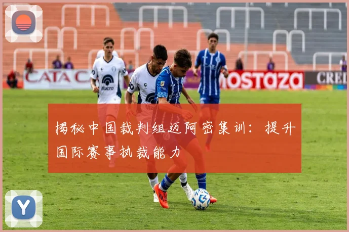 揭秘中国裁判组迈阿密集训:提升国际赛事执裁能力
