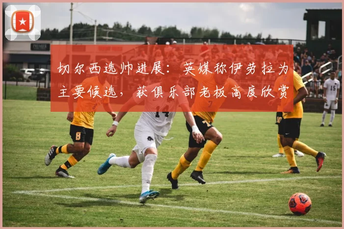 切尔西选帅进展:英媒称伊劳拉为主要候选,获俱乐部老板高度欣赏