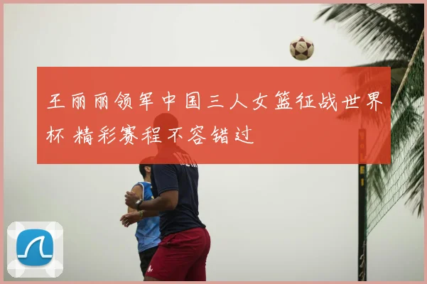 王丽丽领军中国三人女篮征战世界杯 精彩赛程不容错过