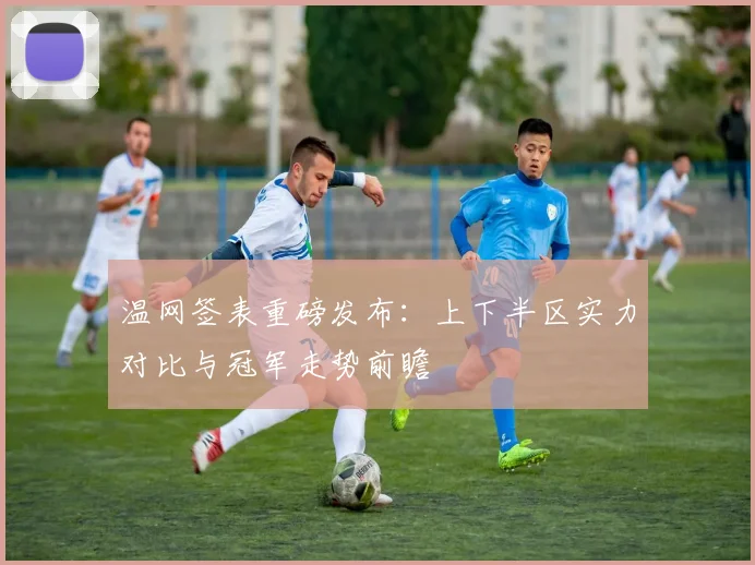 温网签表重磅发布：上下半区实力对比与冠军走势前瞻